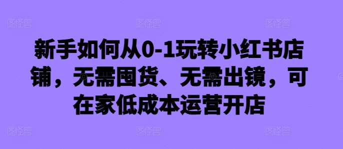 新手如何从0-1玩转小红书店铺，无需囤货、无需出镜，可在家低成本运营开店-学习笔记资源库