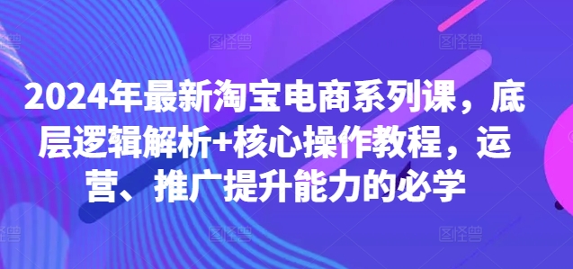 2024年最新淘宝电商系列课，底层逻辑解析+核心操作教程，运营、推广提升能力的必学-学习笔记资源库