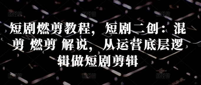 短剧燃剪教程，短剧二创：混剪 燃剪 解说，从运营底层逻辑做短剧剪辑-学习笔记资源库