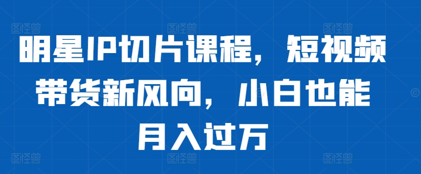 明星IP切片课程，短视频带货新风向，小白也能月入过万-学习笔记资源库