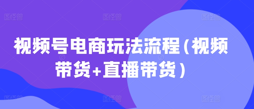视频号电商玩法流程(视频带货+直播带货)-学习笔记资源库