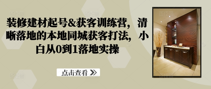 装修建材起号&获客训练营，​清晰落地的本地同城获客打法，小白从0到1落地实操-学习笔记资源库