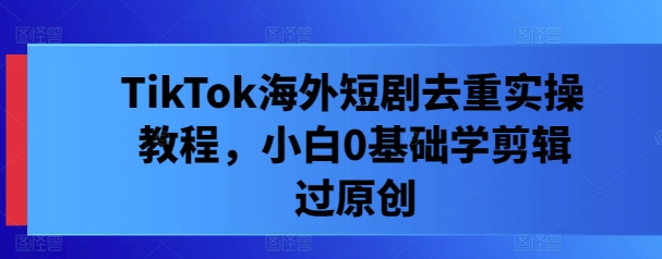 TikTok海外短剧去重实操教程，小白0基础学剪辑过原创-学习笔记资源库
