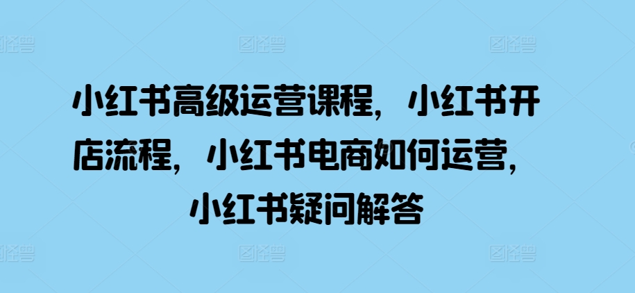 小红书高级运营课程，小红书开店流程，小红书电商如何运营，小红书疑问解答-学习笔记资源库