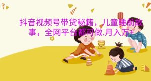 抖音视频号带货秘籍,儿童睡前故事,全网平台都可做,月入过W【揭秘】-学习笔记资源库