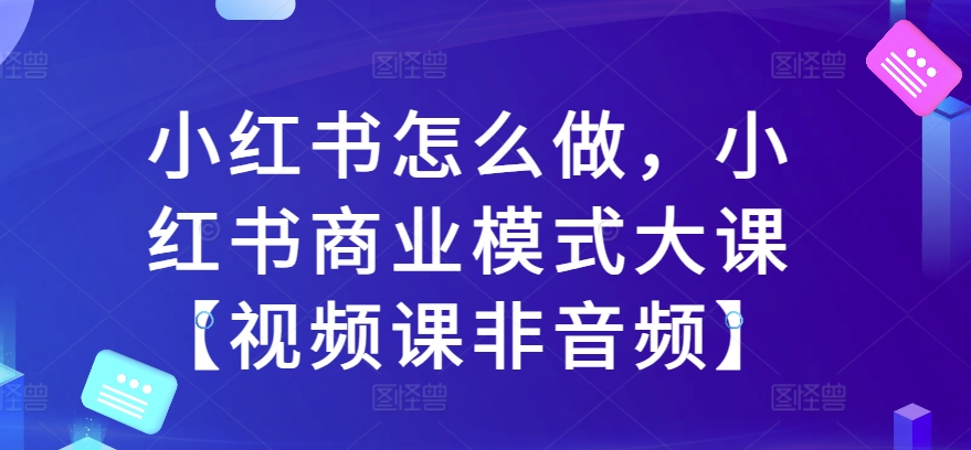 小红书怎么做，小红书商业模式大课【视频课非音频】-学习笔记资源库