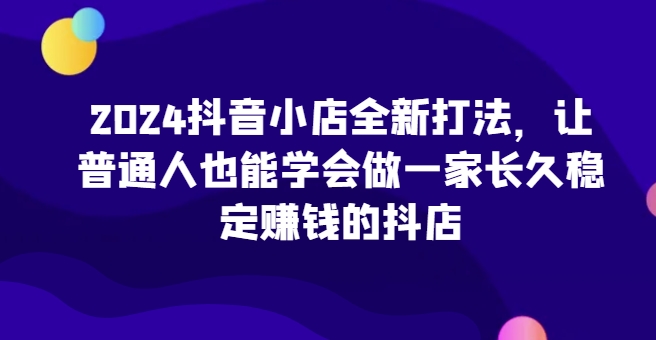 2024抖音小店全新打法，让普通人也能学会做一家长久稳定赚钱的抖店（更新）-学习笔记资源库