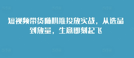短视频带货随心推投放实战，从选品到放量，生意即刻起飞-学习笔记资源库