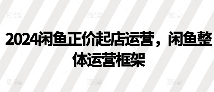 2024闲鱼正价起店运营，闲鱼整体运营框架-学习笔记资源库