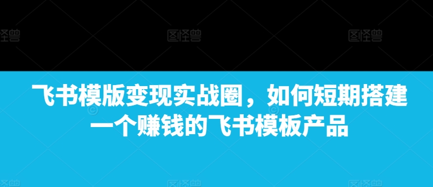 飞书模版变现实战圈，如何短期搭建一个赚钱的飞书模板产品-学习笔记资源库