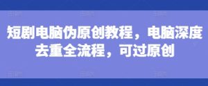 短剧电脑伪原创教程,电脑深度去重全流程,可过原创-学习笔记资源库