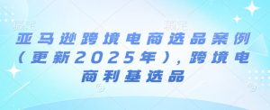 亚马逊跨境电商选品案例(更新2025年)，跨境电商利基选品-学习笔记资源库