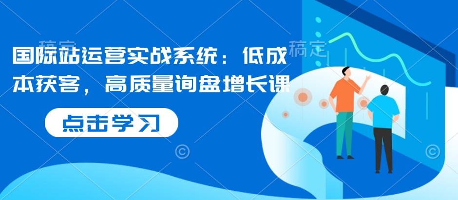 国际站运营实战系统：低成本获客，高质量询盘增长课-学习笔记资源库