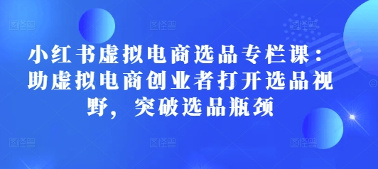 小红书虚拟电商选品专栏课：助虚拟电商创业者打开选品视野，突破选品瓶颈-学习笔记资源库