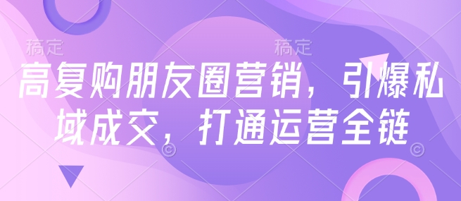高复购朋友圈营销，引爆私域成交，打通运营全链-学习笔记资源库