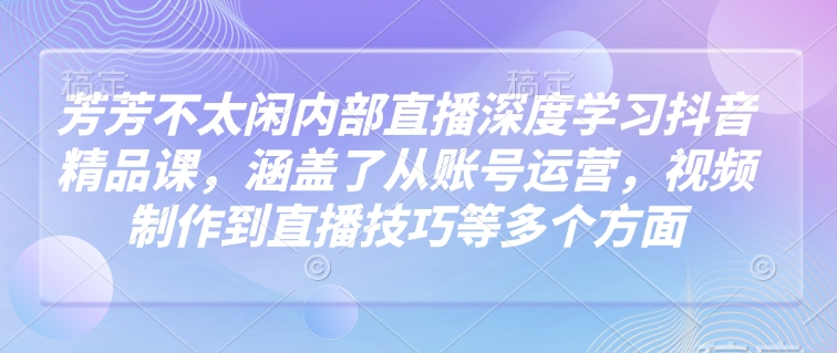 芳芳不太闲内部直播深度学习抖音精品课，涵盖了从账号运营，视频制作到直播技巧等多个方面-学习笔记资源库