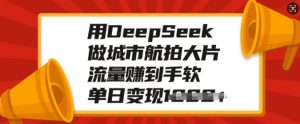 用DeepSeek做城市航拍大片,流量赚到手软,单日变现多张-学习笔记资源库