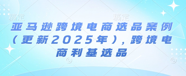 亚马逊跨境电商选品案例(更新2025年3月)，跨境电商利基选品-学习笔记资源库