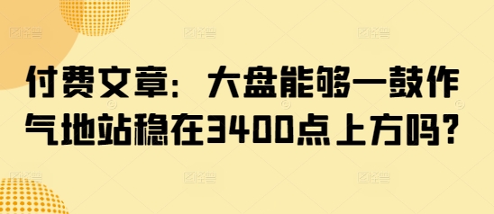 付费文章：大盘能够一鼓作气地站稳在3400点上方吗?-学习笔记资源库