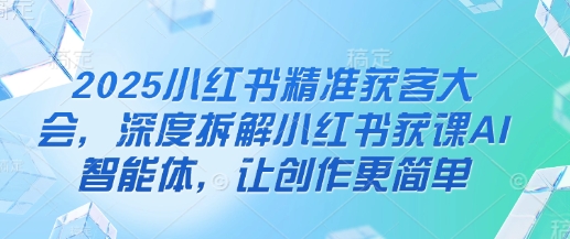 2025小红书精准获客大会，深度拆解小红书获课AI智能体，让创作更简单-学习笔记资源库