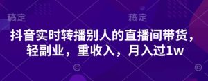 抖音实时转播别人的直播间带货,轻副业,重收入,月入过1w-学习笔记资源库