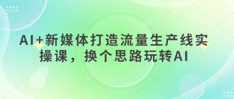 AI+新媒体打造流量生产线实操课，换个思路玩转AI-学习笔记资源库