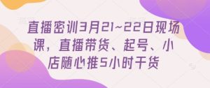 直播密训3月21~22日现场课,直播带货、起号、小店随心推5小时干货-学习笔记资源库