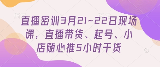 直播密训3月21~22日现场课，​直播带货、起号、小店随心推5小时干货-学习笔记资源库