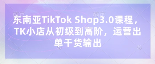 东南亚TikTok Shop3.0课程，TK小店​从初级到高阶，运营出单干货输出-学习笔记资源库
