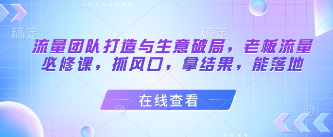 流量团队打造与生意破局，老板流量必修课，抓风口，拿结果，能落地-学习笔记资源库