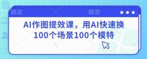 AI作图提效课,用AI快速换100个场景100个模特-学习笔记资源库