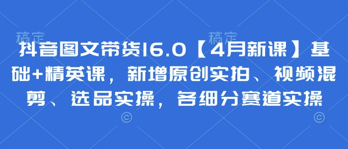 抖音图文带货16.0【4月新课】基础+精英课，新增原创实拍、视频混剪、选品实操，各细分赛道实操-学习笔记资源库