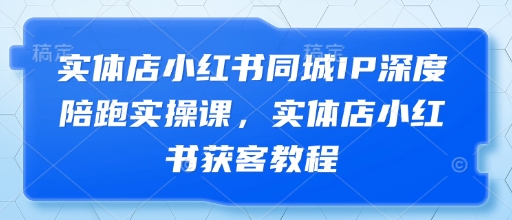 实体店小红书同城IP深度陪跑实操课，实体店小红书获客教程-学习笔记资源库