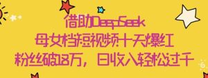 借助DeepSeek，母女档短视频十天爆红，粉丝破18W，日收入轻松几张-学习笔记资源库