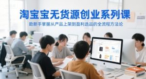 淘宝无货源创业系列课，助新手掌握从产品上架到盈利选品的全流程方法论-学习笔记资源库