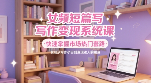 女频短篇写作变现系统课，快速掌握市场热门套路，实现从写作小白到变现达人的蜕变-学习笔记资源库