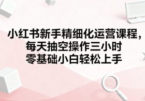 小红书新手精细化运营课程,每天抽空操作三小时,零基础小白轻松上手-学习笔记资源库