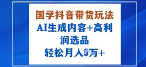 国学抖音带货玩法,AI生成内容+高利润选品,轻松月入1W+-学习笔记资源库
